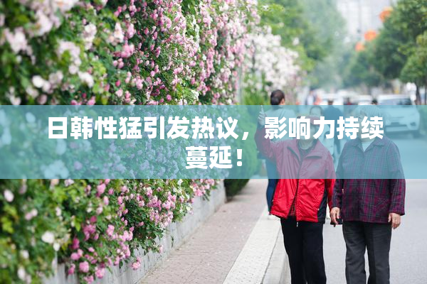 日韩性猛引发热议，影响力持续蔓延！