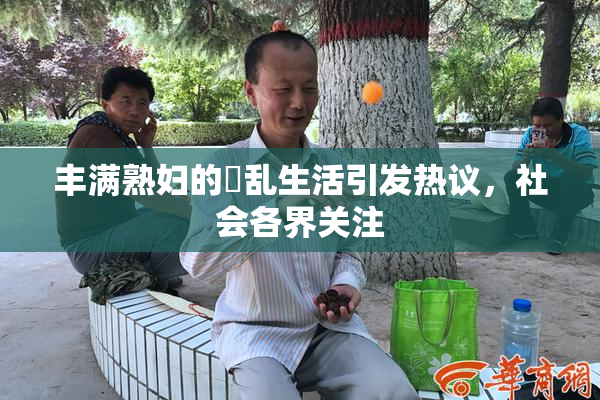 丰满熟妇的婬乱生活引发热议，社会各界关注