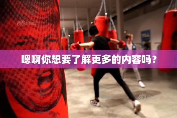 嗯啊你想要了解更多的内容吗？