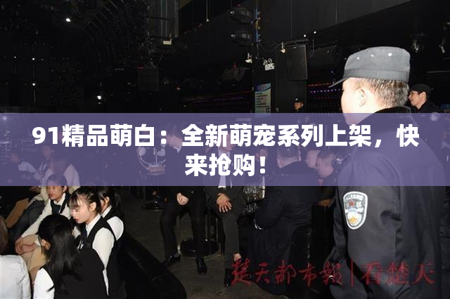 91精品萌白：全新萌宠系列上架，快来抢购！