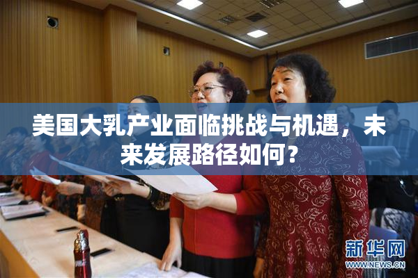 美国大乳产业面临挑战与机遇，未来发展路径如何？