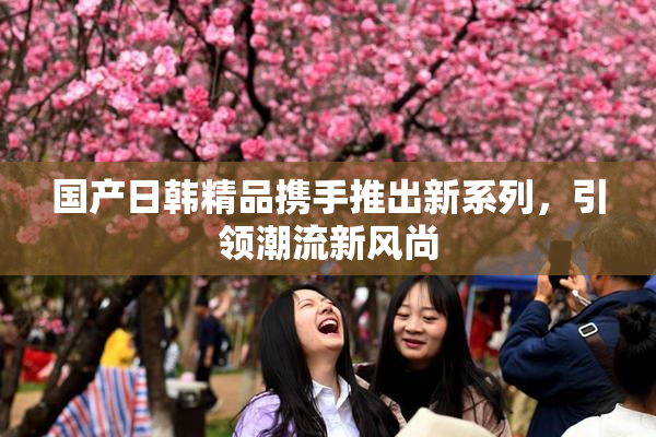 国产日韩精品携手推出新系列，引领潮流新风尚