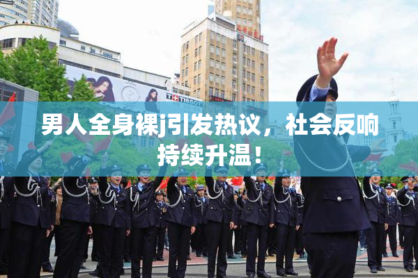 男人全身裸j引发热议，社会反响持续升温！