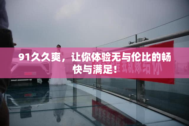 91久久爽，让你体验无与伦比的畅快与满足！