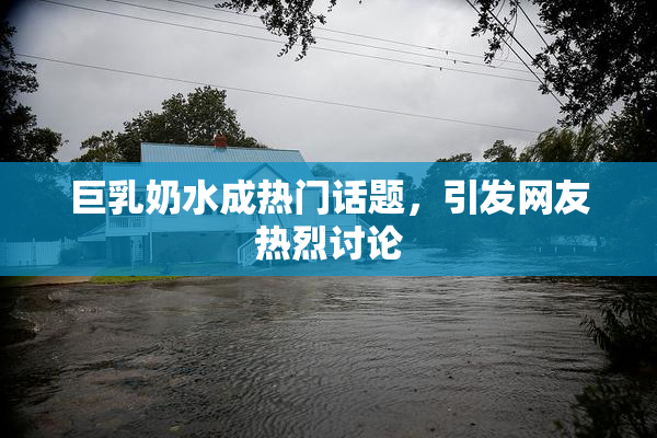 巨乳奶水成热门话题，引发网友热烈讨论
