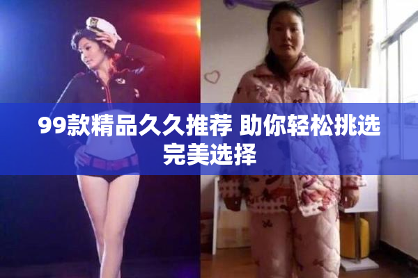 99款精品久久推荐 助你轻松挑选完美选择