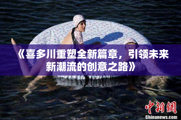《喜多川重塑全新篇章，引领未来新潮流的创意之路》
