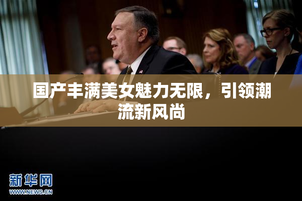 国产丰满美女魅力无限，引领潮流新风尚