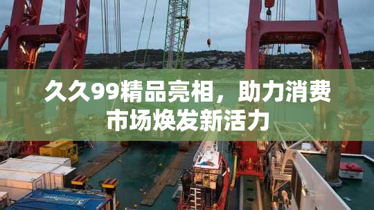 久久99精品亮相，助力消费市场焕发新活力