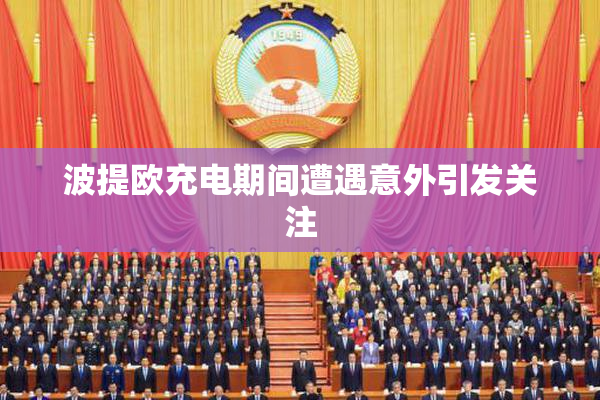 波提欧充电期间遭遇意外引发关注