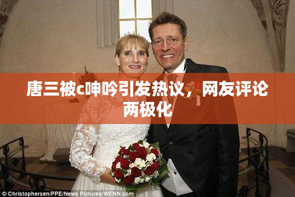 唐三被c呻吟引发热议，网友评论两极化