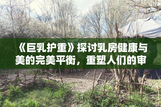 《巨乳护重》探讨乳房健康与美的完美平衡，重塑人们的审美观念