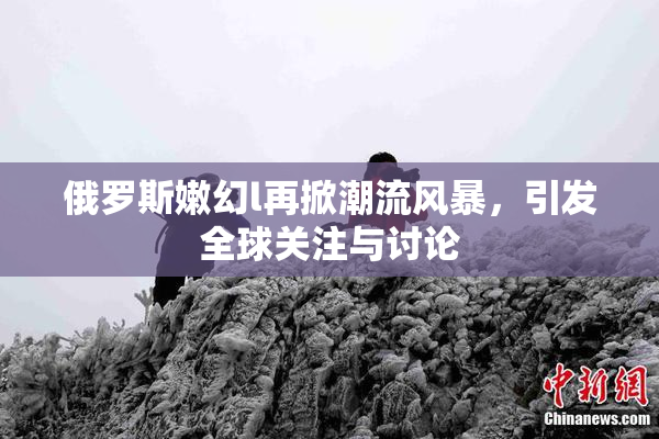 俄罗斯嫩幻l再掀潮流风暴，引发全球关注与讨论