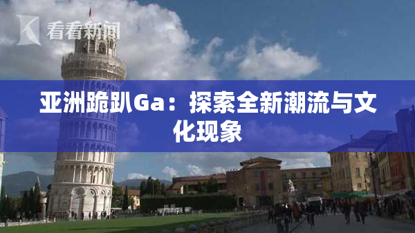 亚洲跪趴Ga：探索全新潮流与文化现象