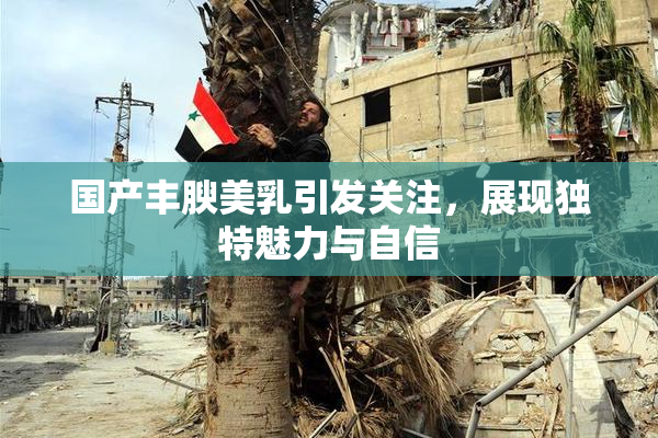 国产丰腴美乳引发关注，展现独特魅力与自信