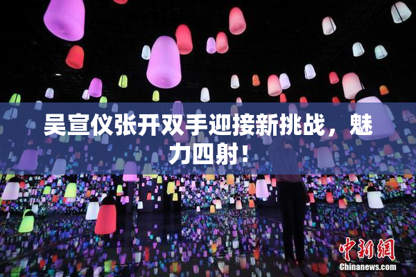 吴宣仪张开双手迎接新挑战，魅力四射！