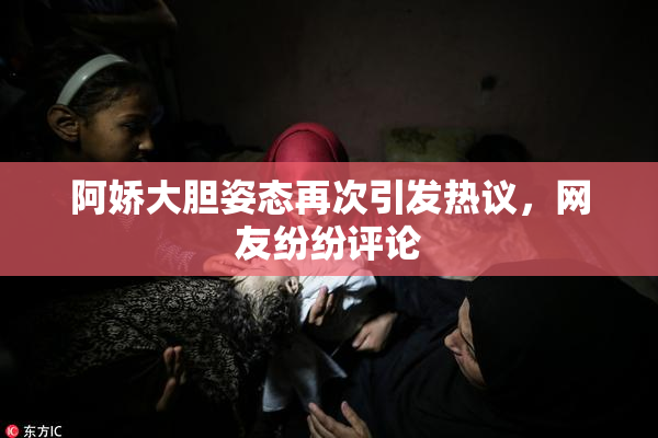 阿娇大胆姿态再次引发热议，网友纷纷评论