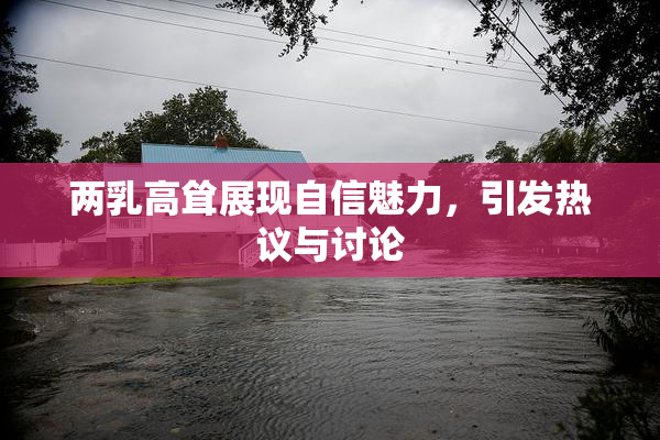 两乳高耸展现自信魅力，引发热议与讨论