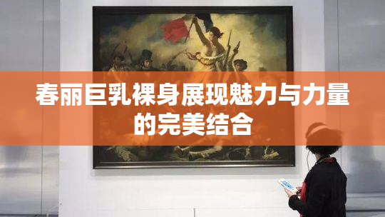 春丽巨乳裸身展现魅力与力量的完美结合