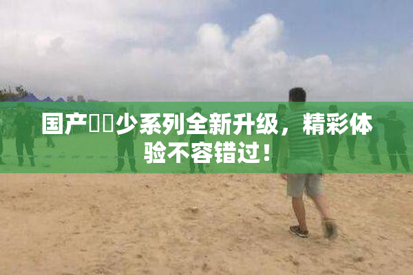 国产❌‌少系列全新升级，精彩体验不容错过！