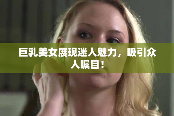 巨乳美女展现迷人魅力，吸引众人瞩目！