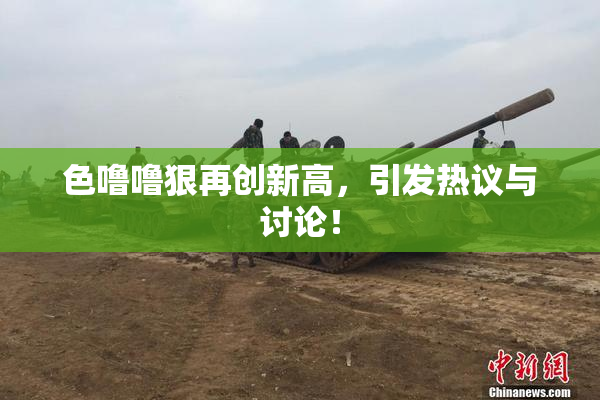 色噜噜狠再创新高，引发热议与讨论！