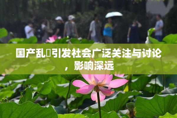 国产乱婬引发社会广泛关注与讨论，影响深远