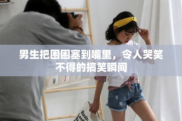 男生把困困塞到嘴里，令人哭笑不得的搞笑瞬间