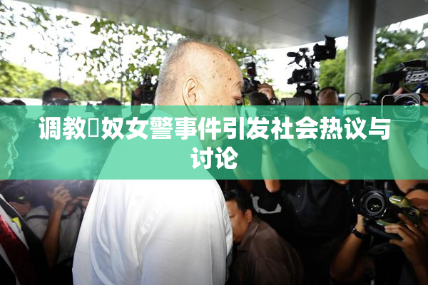 调教婬奴女警事件引发社会热议与讨论