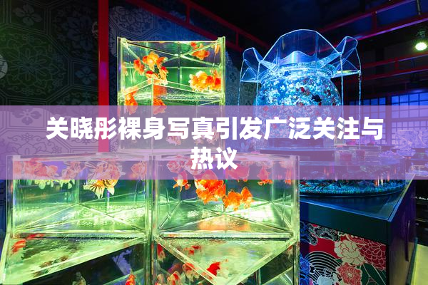 关晓彤裸身写真引发广泛关注与热议