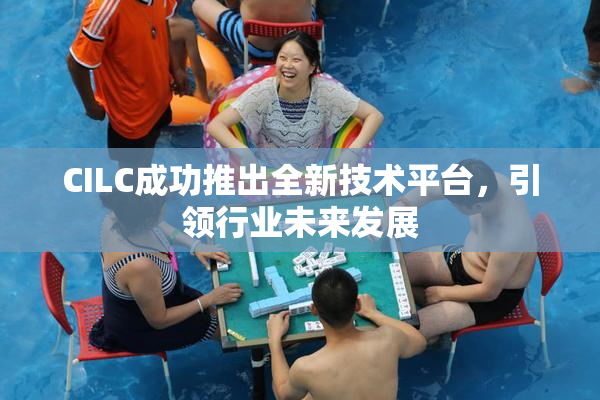 CILC成功推出全新技术平台，引领行业未来发展