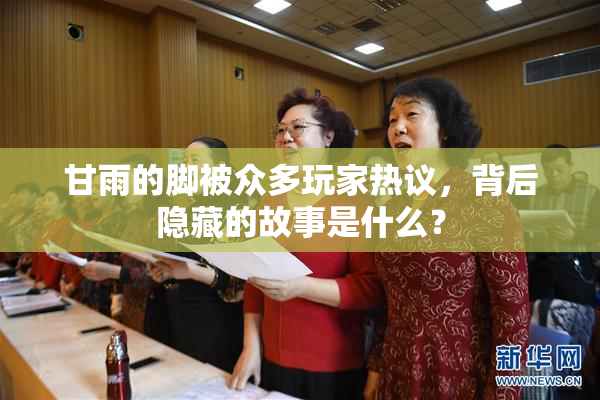 甘雨的脚被众多玩家热议，背后隐藏的故事是什么？
