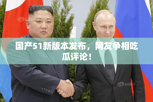 国产51新版本发布，网友争相吃瓜评论！