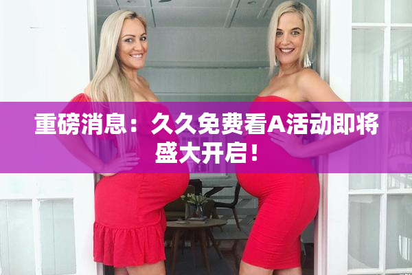重磅消息：久久免费看A活动即将盛大开启！