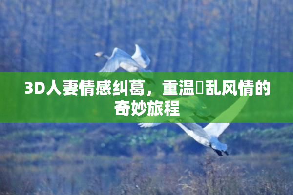 3D人妻情感纠葛，重温婬乱风情的奇妙旅程