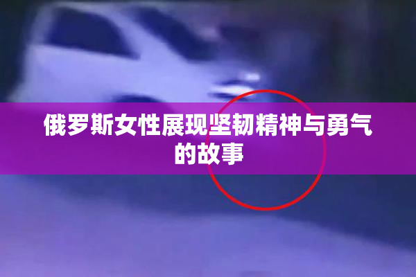 俄罗斯女性展现坚韧精神与勇气的故事
