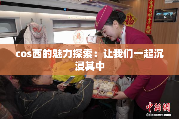 cos西的魅力探索：让我们一起沉浸其中