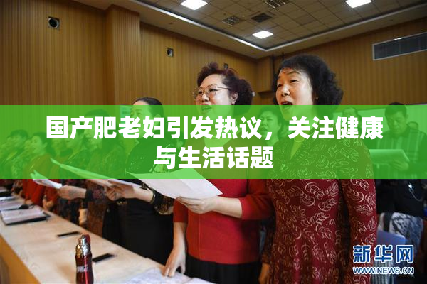 国产肥老妇引发热议，关注健康与生活话题