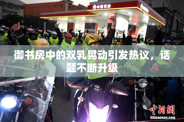 御书房中的双乳晃动引发热议，话题不断升级