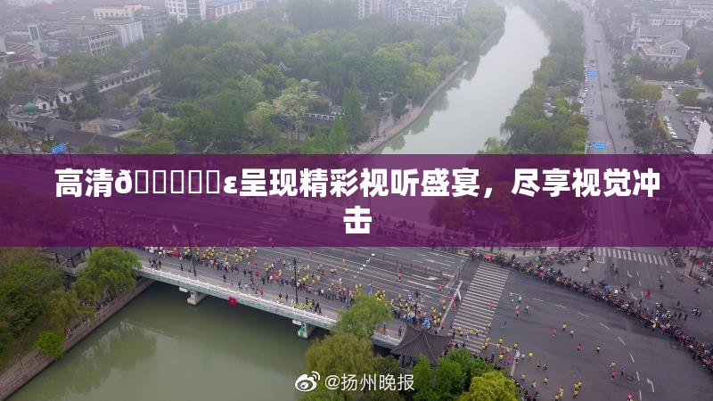 高清🔞❌‌ε呈现精彩视听盛宴，尽享视觉冲击