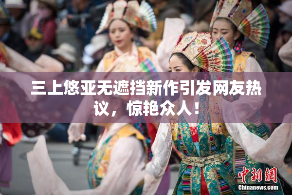 三上悠亚无遮挡新作引发网友热议，惊艳众人！