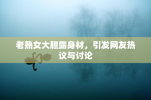 老熟女大胆露身材，引发网友热议与讨论