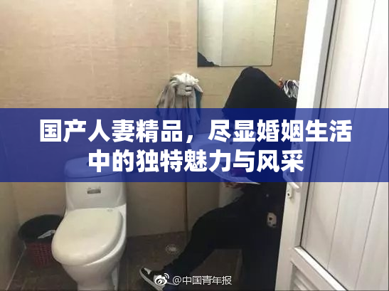 国产人妻精品，尽显婚姻生活中的独特魅力与风采