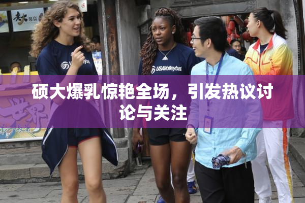 硕大爆乳惊艳全场，引发热议讨论与关注