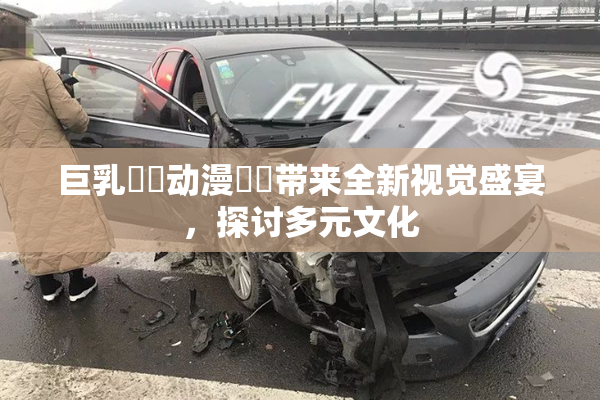 巨乳❌‌动漫❌‌带来全新视觉盛宴，探讨多元文化