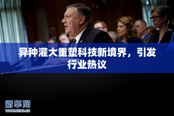 异种灌大重塑科技新境界，引发行业热议