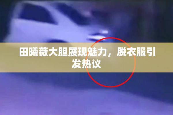 田曦薇大胆展现魅力，脱衣服引发热议