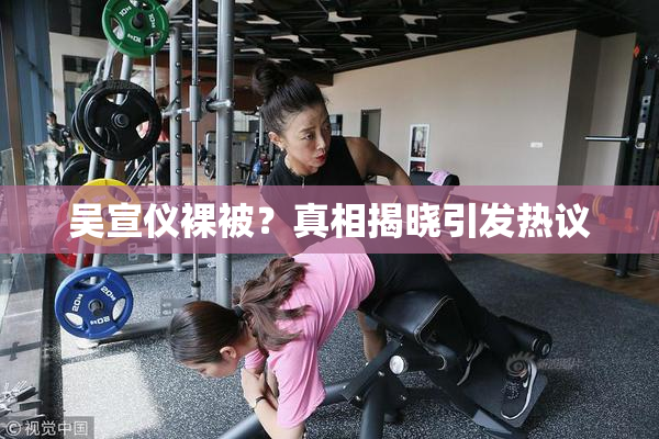 吴宣仪裸被？真相揭晓引发热议