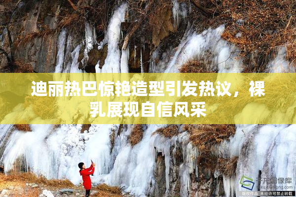 迪丽热巴惊艳造型引发热议，裸乳展现自信风采