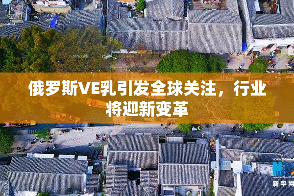 俄罗斯VE乳引发全球关注，行业将迎新变革